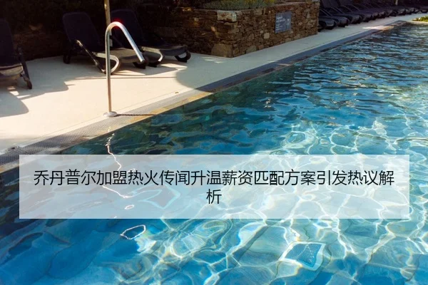 乔丹普尔加盟热火传闻升温薪资匹配方案引发热议解析 - Kaiyun